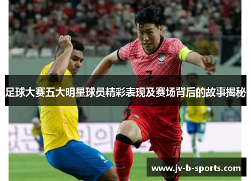 足球大赛五大明星球员精彩表现及赛场背后的故事揭秘