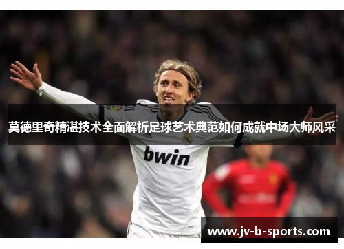 莫德里奇精湛技术全面解析足球艺术典范如何成就中场大师风采