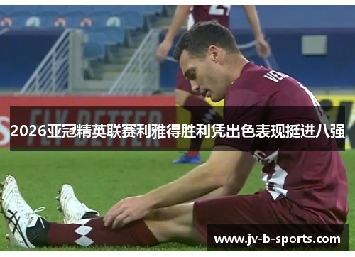 2026亚冠精英联赛利雅得胜利凭出色表现挺进八强 2026亚冠精英联赛利雅得胜利凭出色表现挺进八强