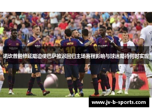 诺坎普翻修延期迫使巴萨推迟回归主场赛程影响与球迷期待何时实现