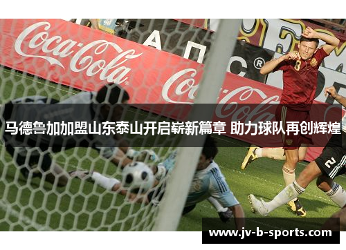 马德鲁加加盟山东泰山开启崭新篇章 助力球队再创辉煌