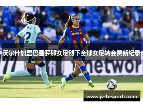 沃尔什加盟巴塞罗那女足创下全球女足转会费新纪录 沃尔什加盟巴塞罗那女足创下全球女足转会费新纪录